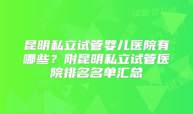 昆明私立试管婴儿医院有哪些?附昆明私立试管医院排名名单汇总