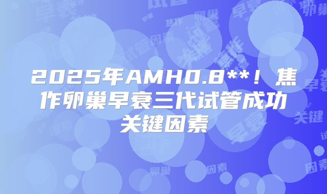 2025年AMH0.8**!焦作卵巢早衰三代试管成功关键因素