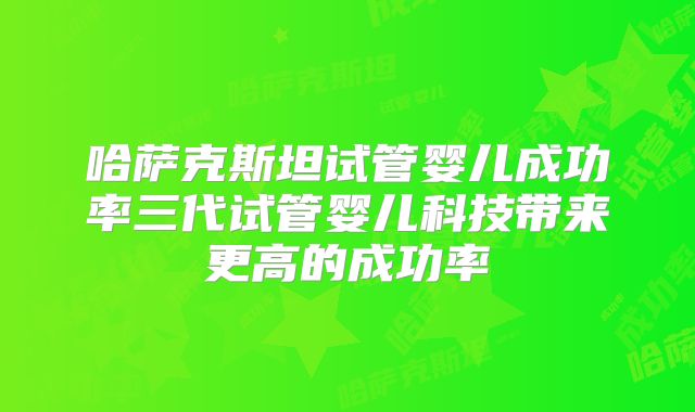 哈萨克斯坦试管婴儿成功率三代试管婴儿科技带来更高的成功率