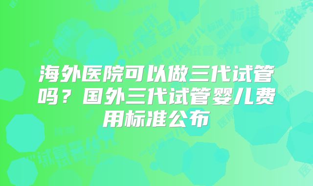 海外医院可以做三代试管吗？国外三代试管婴儿费用标准公布