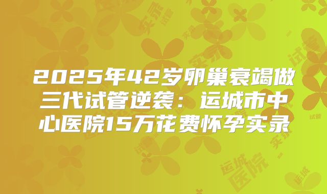 2025年42岁卵巢衰竭做三代试管逆袭：运城市中心医院15万花费怀孕实录