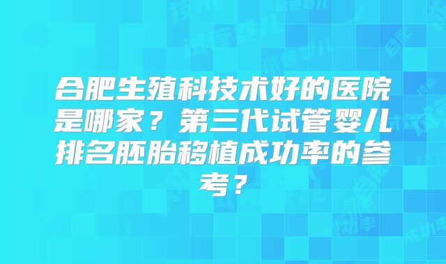 合肥生殖科技术好的医院是哪家？第三代试管婴儿排名胚胎移植成功率的参考？