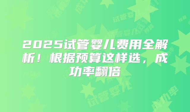 2025试管婴儿费用全解析！根据预算这样选，成功率翻倍