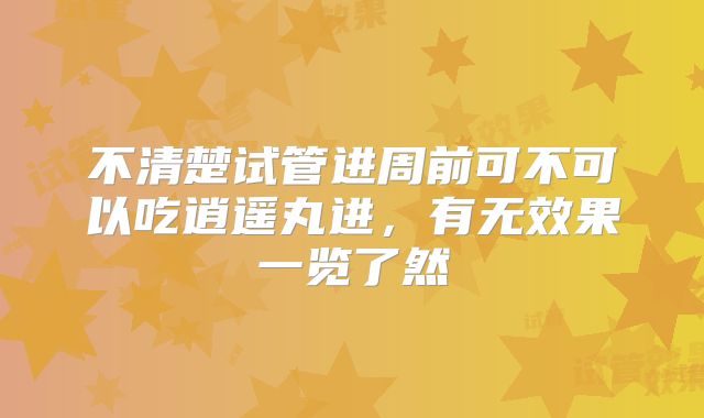 不清楚试管进周前可不可以吃逍遥丸进，有无效果一览了然
