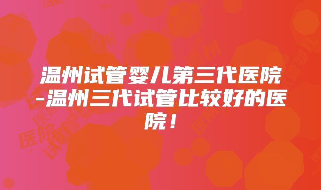 温州试管婴儿第三代医院-温州三代试管比较好的医院!