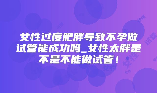 女性过度肥胖导致不孕做试管能成功吗_女性太胖是不是不能做试管！