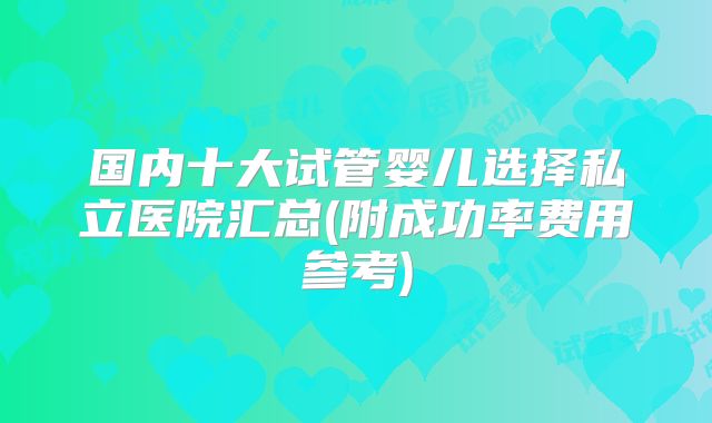 国内十大试管婴儿选择私立医院汇总(附成功率费用参考)
