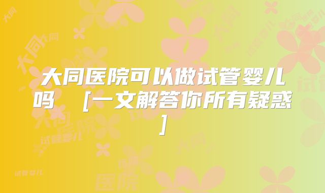 大同医院可以做试管婴儿吗  [一文解答你所有疑惑]