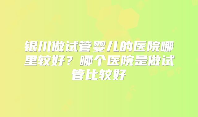 银川做试管婴儿的医院哪里较好?哪个医院是做试管比较好