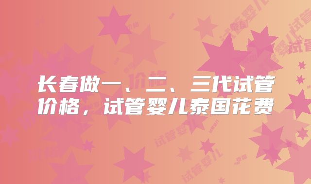 长春做一、二、三代试管价格，试管婴儿泰国花费