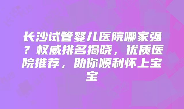 长沙试管婴儿医院哪家强?权威排名揭晓,优质医院推荐,助你顺利怀上宝宝