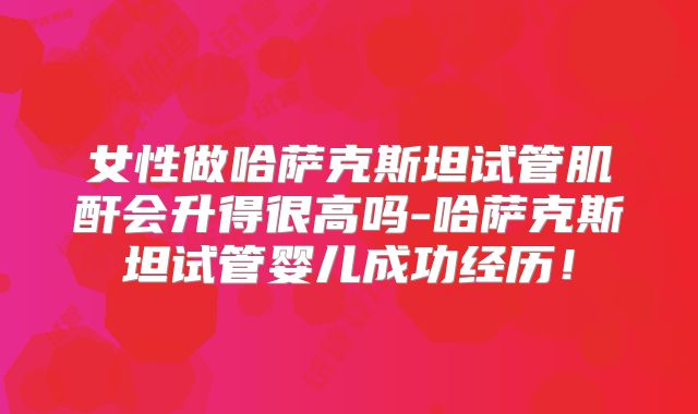 女性做哈萨克斯坦试管肌酐会升得很高吗-哈萨克斯坦试管婴儿成功经历!