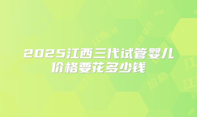 2025江西三代试管婴儿价格要花多少钱
