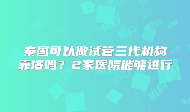泰国可以做试管三代机构靠谱吗?2家医院能够进行