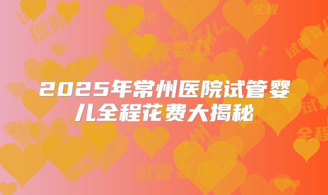 2025年常州医院试管婴儿全程花费大揭秘