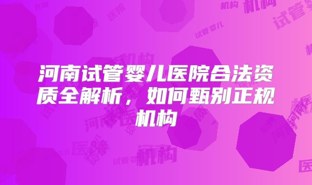河南试管婴儿医院合法资质全解析，如何甄别正规机构