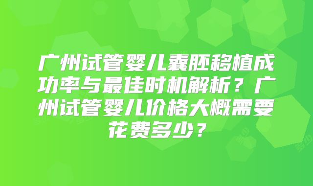 广州试管婴儿囊胚移植成功率与最佳时机解析?广州试管婴儿价格大概需要花费多少?