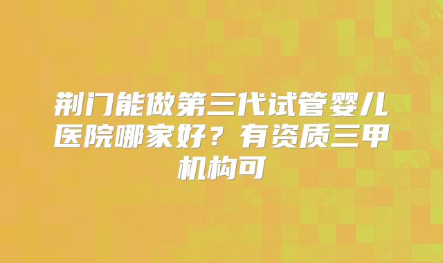 荆门能做第三代试管婴儿医院哪家好？有资质三甲机构可