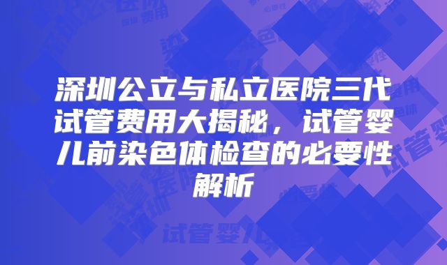 深圳公立与私立医院三代试管费用大揭秘，试管婴儿前染色体检查的必要性解析