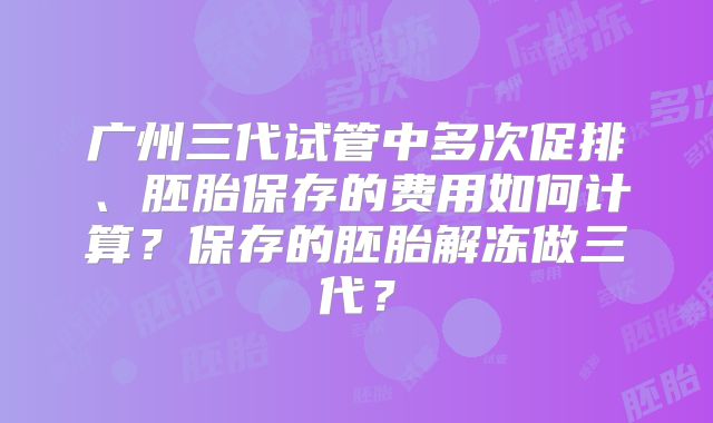 广州三代试管中多次促排、胚胎保存的费用如何计算?保存的胚胎解冻做三代?