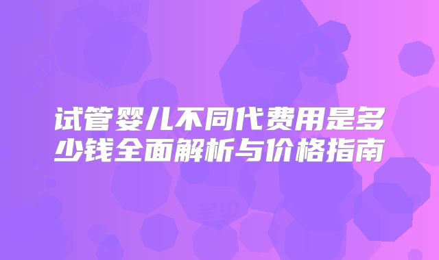 试管婴儿不同代费用是多少钱全面解析与价格指南