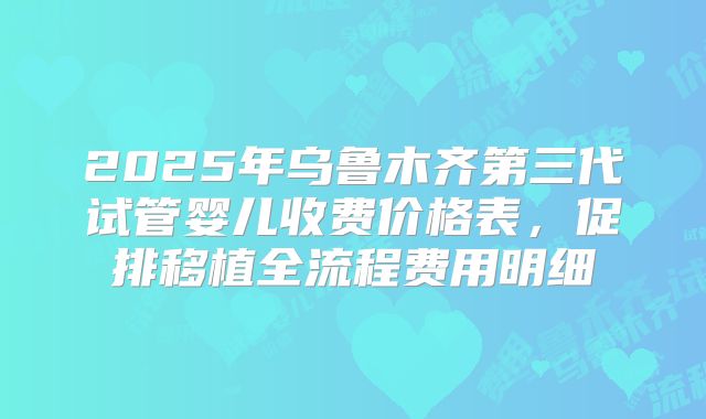 2025年乌鲁木齐第三代试管婴儿收费价格表,促排移植全流程费用明细