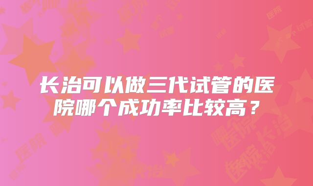 长治可以做三代试管的医院哪个成功率比较高？