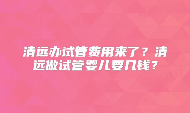 清远办试管费用来了？清远做试管婴儿要几钱？