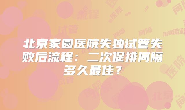 北京家圆医院失独试管失败后流程:二次促排间隔多久最佳?
