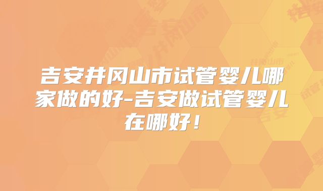 吉安井冈山市试管婴儿哪家做的好-吉安做试管婴儿在哪好！