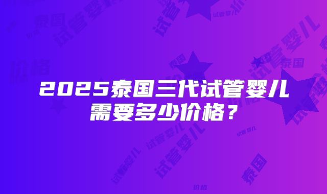 2025泰国三代试管婴儿需要多少价格?