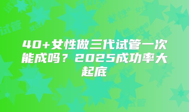 40+女性做三代试管一次能成吗?2025成功率大起底