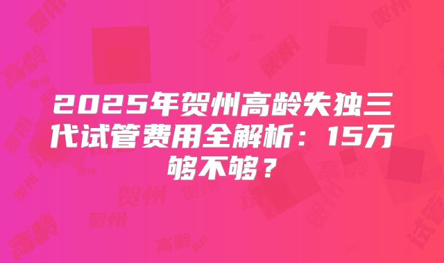2025年贺州高龄失独三代试管费用全解析:15万够不够?