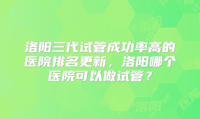 洛阳三代试管成功率高的医院排名更新,洛阳哪个医院可以做试管?