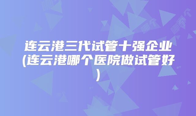 连云港三代试管十强企业(连云港哪个医院做试管好)