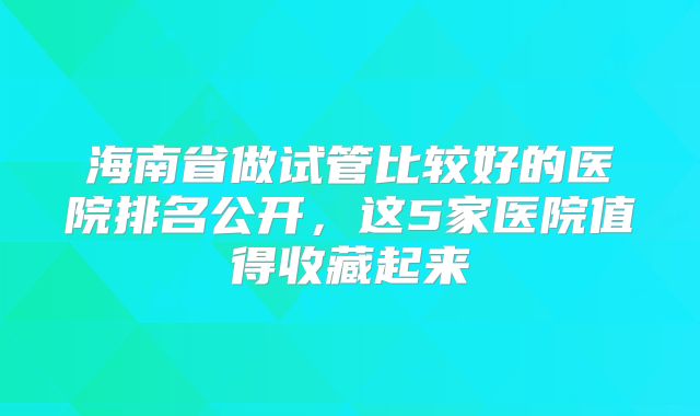 海南省做试管比较好的医院排名公开,这5家医院值得收藏起来