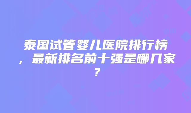 泰国试管婴儿医院排行榜，最新排名前十强是哪几家？