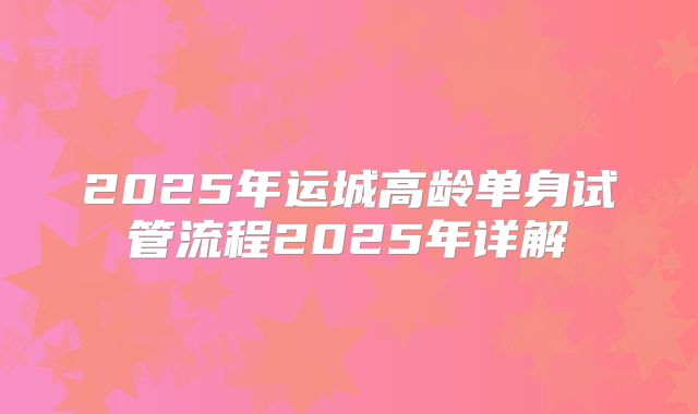 2025年运城高龄单身试管流程2025年详解