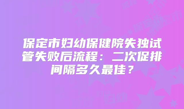 保定市妇幼保健院失独试管失败后流程:二次促排间隔多久最佳?