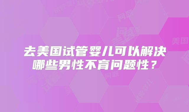 去美国试管婴儿可以解决哪些男性不育问题性?