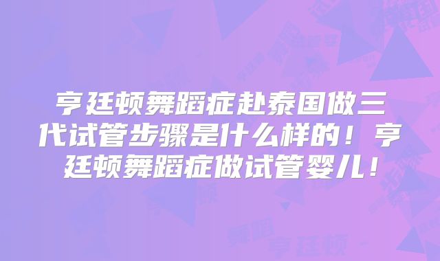 亨廷顿舞蹈症赴泰国做三代试管步骤是什么样的！亨廷顿舞蹈症做试管婴儿！