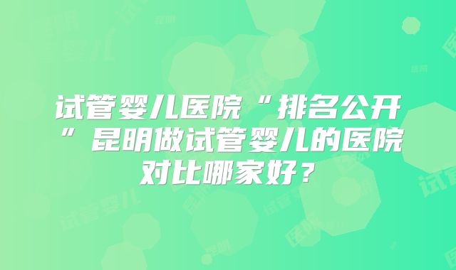 试管婴儿医院“排名公开”昆明做试管婴儿的医院对比哪家好?