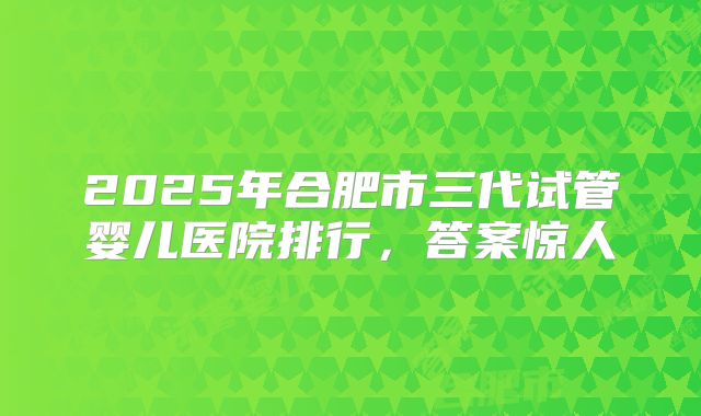 2025年合肥市三代试管婴儿医院排行,答案惊人