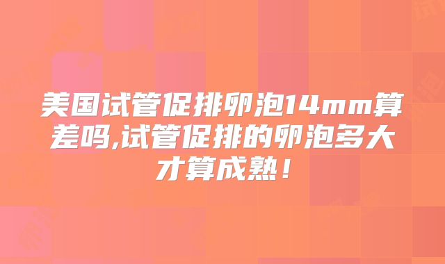 美国试管促排卵泡14mm算差吗,试管促排的卵泡多大才算成熟!