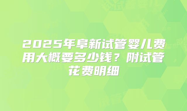 2025年阜新试管婴儿费用大概要多少钱？附试管花费明细
