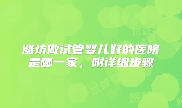 潍坊做试管婴儿好的医院是哪一家,附详细步骤