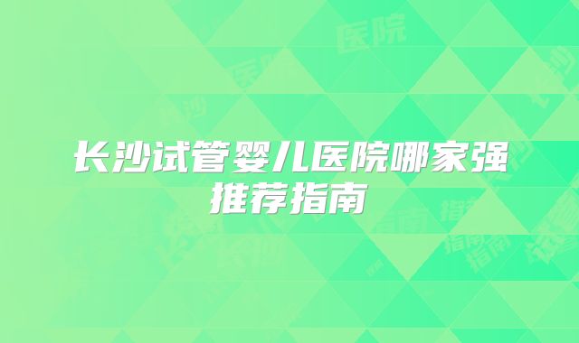 长沙试管婴儿医院哪家强推荐指南