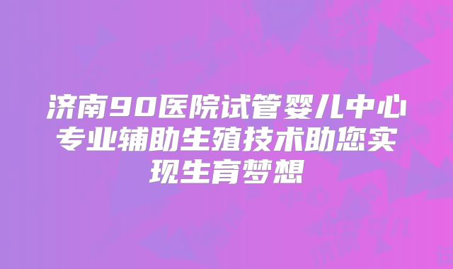 济南90医院试管婴儿中心专业辅助生殖技术助您实现生育梦想