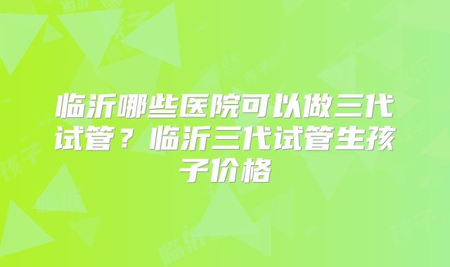 临沂哪些医院可以做三代试管?临沂三代试管生孩子价格