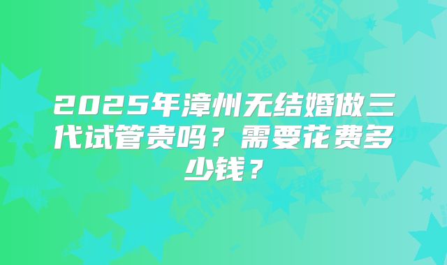 2025年漳州无结婚做三代试管贵吗？需要花费多少钱？